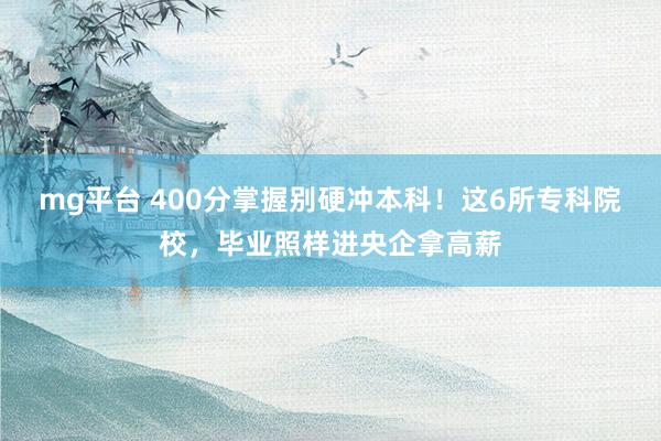 mg平台 400分掌握别硬冲本科！这6所专科院校，毕业照样进央企拿高薪