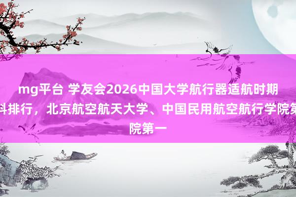 mg平台 学友会2026中国大学航行器适航时期专科排行，北京航空航天大学、中国民用航空航行学院第一