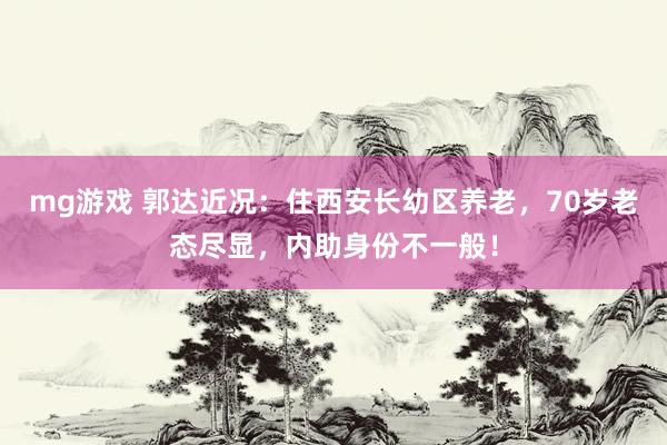 mg游戏 郭达近况：住西安长幼区养老，70岁老态尽显，内助身份不一般！