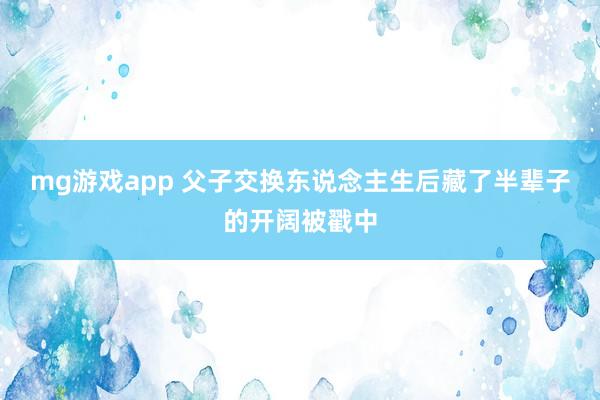 mg游戏app 父子交换东说念主生后藏了半辈子的开阔被戳中