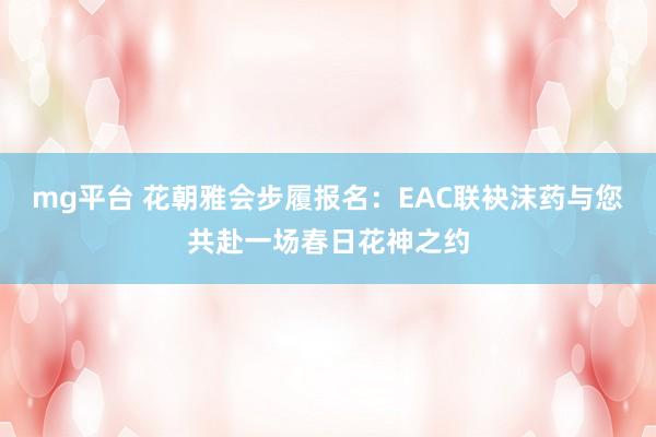 mg平台 花朝雅会步履报名：EAC联袂沫药与您共赴一场春日花神之约