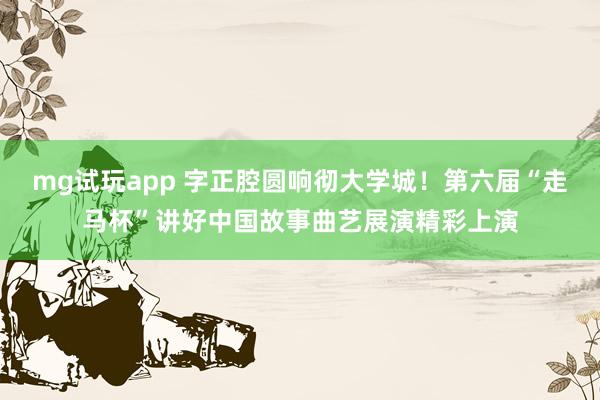 mg试玩app 字正腔圆响彻大学城！第六届“走马杯”讲好中国故事曲艺展演精彩上演