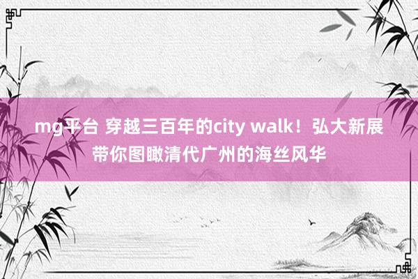 mg平台 穿越三百年的city walk！弘大新展带你图瞰清代广州的海丝风华