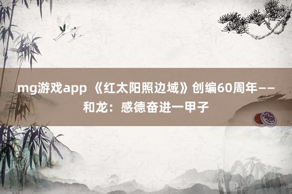 mg游戏app 《红太阳照边域》创编60周年——和龙：感德奋进一甲子