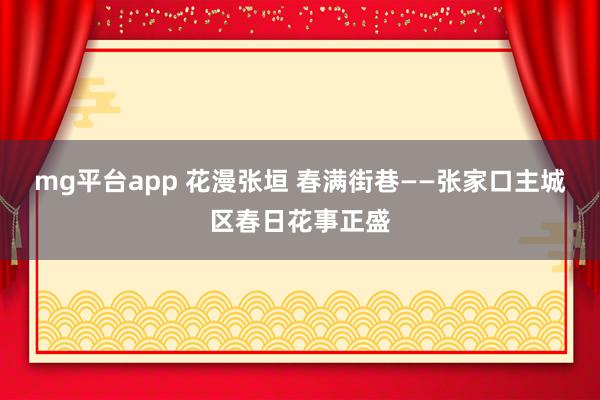 mg平台app 花漫张垣 春满街巷——张家口主城区春日花事正盛