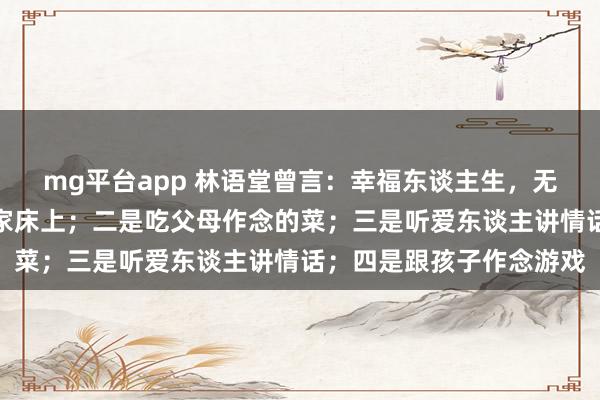 mg平台app 林语堂曾言：幸福东谈主生，无非四件事，一是睡在自家床上；二是吃父母作念的菜；三是听爱东谈主讲情话；四是跟孩子作念游戏