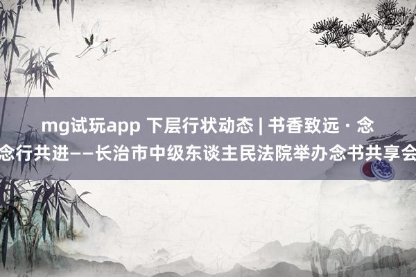 mg试玩app 下层行状动态 | 书香致远 · 念念行共进——长治市中级东谈主民法院举办念书共享会