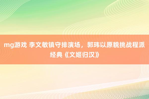 mg游戏 李文敏镇守排演场，郭玮以原貌挑战程派经典《文姬归汉》