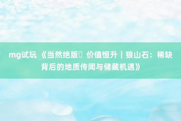 mg试玩 《当然绝版・价值恒升｜狼山石：稀缺背后的地质传闻与储藏机遇》