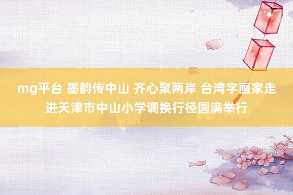 mg平台 墨韵传中山 齐心聚两岸 台湾字画家走进天津市中山小学调换行径圆满举行