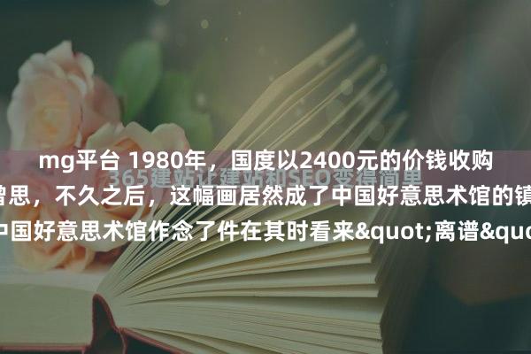 mg平台 1980年，国度以2400元的价钱收购别称大三学生的画作。没曾思，不久之后，这幅画居然成了中国好意思术馆的镇馆之宝。1980年，中国好意思术馆作念了件在其时看来"离谱"的事——花2400块买了个大三学生的画。这钱什么看法？庸俗工东说念主不吃不喝得攒泰半年。更让东说念主郁闷的是，画的作家罗中立既不是名...
