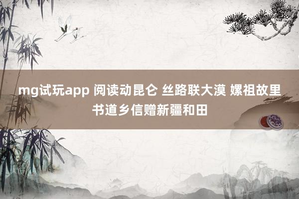 mg试玩app 阅读动昆仑 丝路联大漠 嫘祖故里书道乡信赠新疆和田