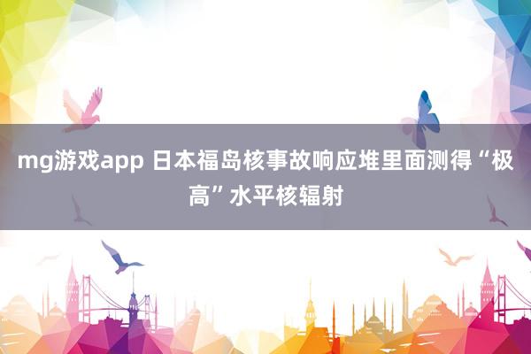 mg游戏app 日本福岛核事故响应堆里面测得“极高”水平核辐射