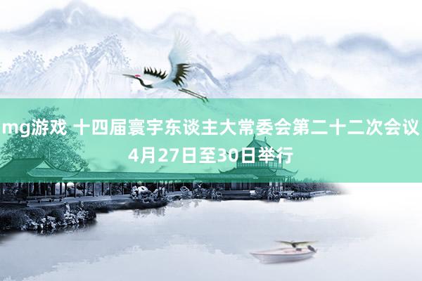 mg游戏 十四届寰宇东谈主大常委会第二十二次会议4月27日至30日举行