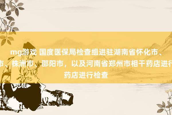 mg游戏 国度医保局检查组进驻湖南省怀化市、衡阳市、株洲市、邵阳市，以及河南省郑州市相干药店进行检查