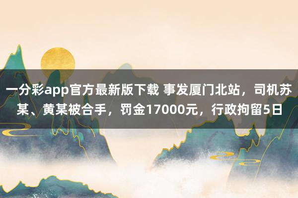 mg试玩app 事发厦门北站，司机苏某、黄某被握，罚金17000元，行政拘留5日