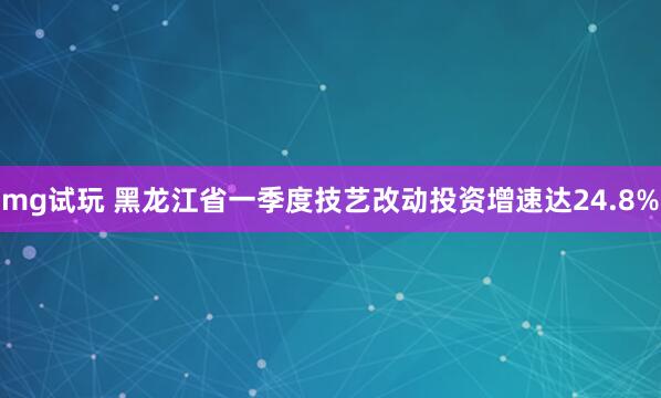 mg试玩 黑龙江省一季度技艺改动投资增速达24.8%