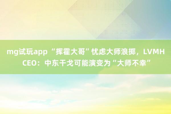 mg试玩app “挥霍大哥”忧虑大师浪掷，LVMH CEO：中东干戈可能演变为“大师不幸”