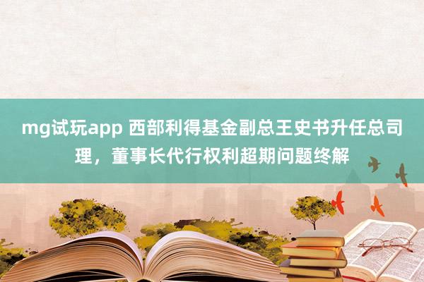 mg试玩app 西部利得基金副总王史书升任总司理，董事长代行权利超期问题终解