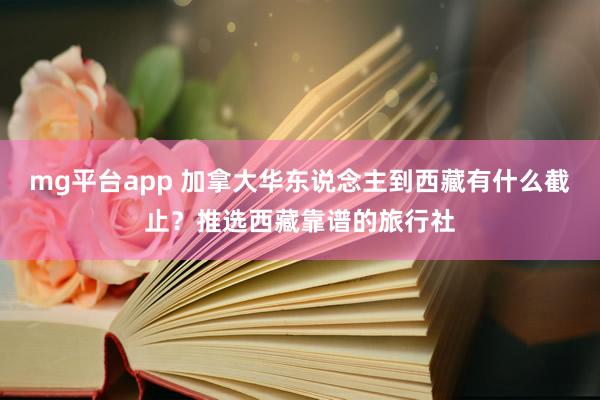 mg平台app 加拿大华东说念主到西藏有什么截止？推选西藏靠谱的旅行社