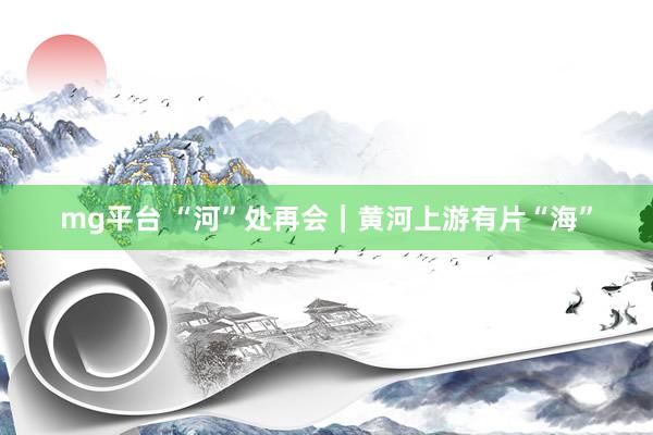 mg平台 “河”处再会｜黄河上游有片“海”