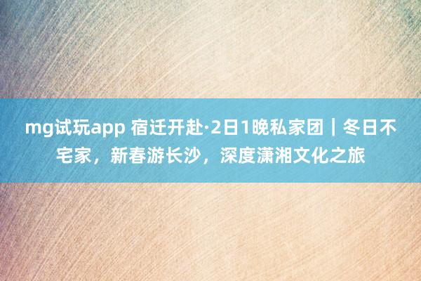 mg试玩app 宿迁开赴·2日1晚私家团｜冬日不宅家，新春游长沙，深度潇湘文化之旅