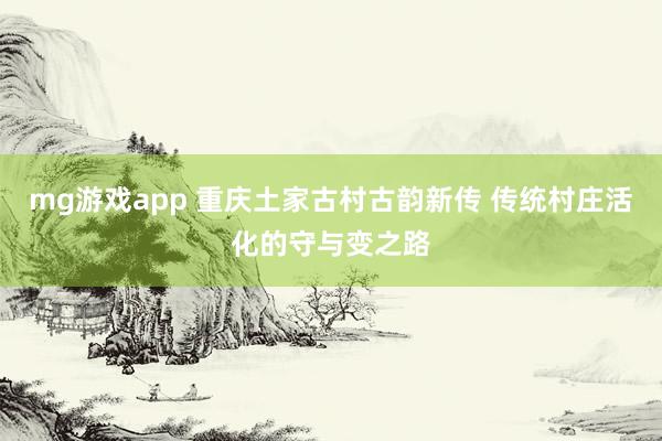 mg游戏app 重庆土家古村古韵新传 传统村庄活化的守与变之路