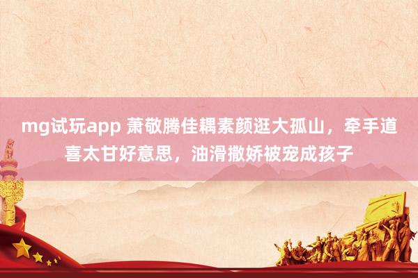 mg试玩app 萧敬腾佳耦素颜逛大孤山，牵手道喜太甘好意思，油滑撒娇被宠成孩子