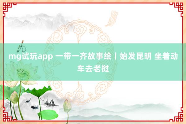 mg试玩app 一带一齐故事绘丨始发昆明 坐着动车去老挝