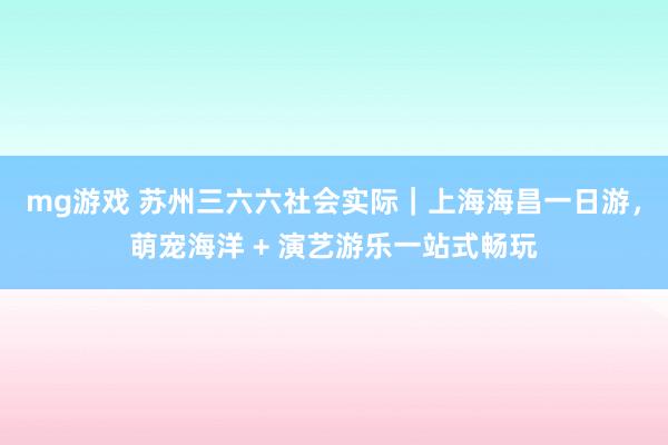 mg游戏 苏州三六六社会实际｜上海海昌一日游，萌宠海洋 + 演艺游乐一站式畅玩