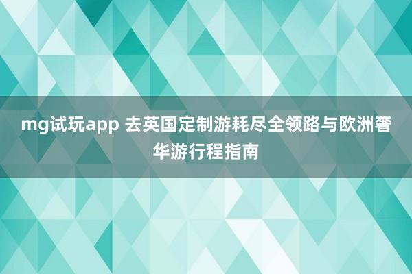 mg试玩app 去英国定制游耗尽全领路与欧洲奢华游行程指南