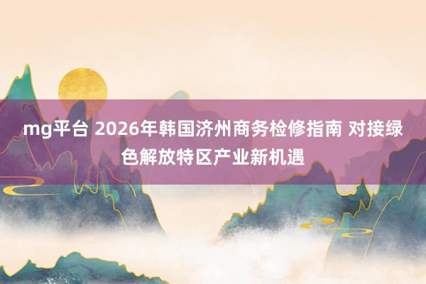 mg平台 2026年韩国济州商务检修指南 对接绿色解放特区产业新机遇