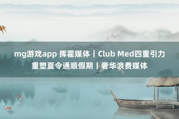 mg游戏app 挥霍媒体丨Club Med四重引力重塑夏令通顺假期丨奢华浪费媒体