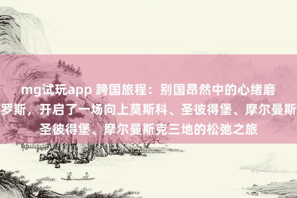 mg试玩app 跨国旅程：别国昂然中的心绪磨合本季节目远赴俄罗斯，开启了一场向上莫斯科、圣彼得堡、摩尔曼斯克三地的松弛之旅