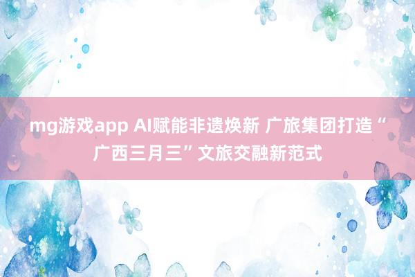 mg游戏app AI赋能非遗焕新 广旅集团打造“广西三月三”文旅交融新范式