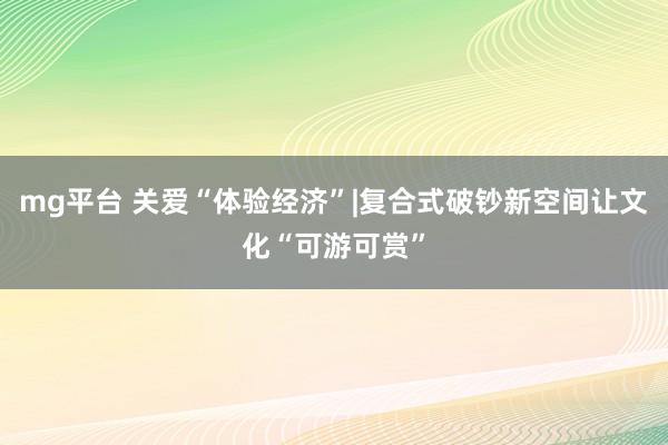 mg平台 关爱“体验经济”|复合式破钞新空间让文化“可游可赏”