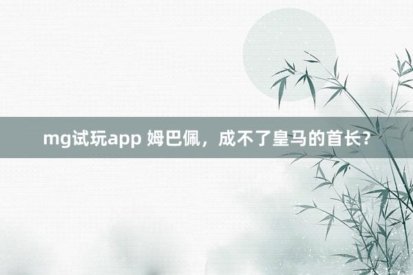 mg试玩app 姆巴佩，成不了皇马的首长？