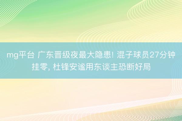 mg平台 广东晋级夜最大隐患! 混子球员27分钟挂零, 杜锋安谧用东谈主恐断好局