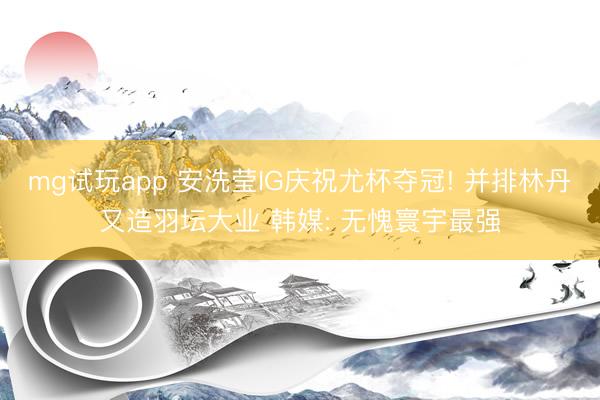 mg试玩app 安洗莹IG庆祝尤杯夺冠! 并排林丹又造羽坛大业 韩媒: 无愧寰宇最强