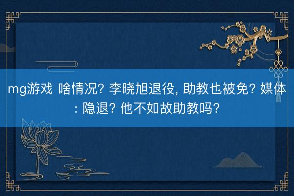 mg游戏 啥情况? 李晓旭退役, 助教也被免? 媒体: 隐退? 他不如故助教吗?