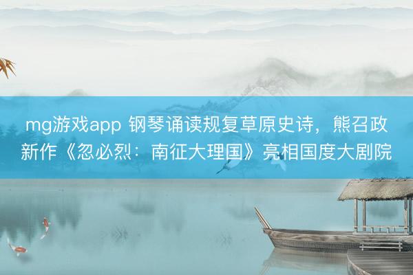 mg游戏app 钢琴诵读规复草原史诗，熊召政新作《忽必烈：南征大理国》亮相国度大剧院