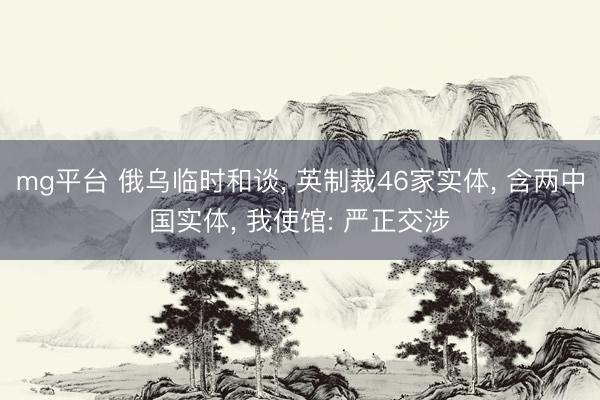 mg平台 俄乌临时和谈, 英制裁46家实体, 含两中国实体, 我使馆: 严正交涉