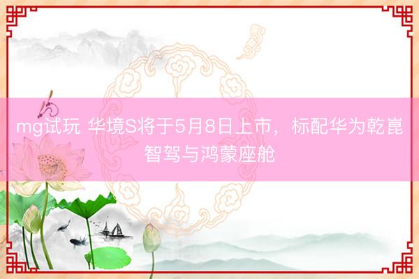 mg试玩 华境S将于5月8日上市，标配华为乾崑智驾与鸿蒙座舱