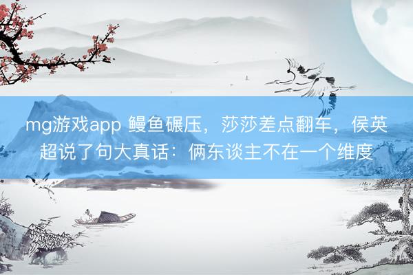 mg游戏app 鳗鱼碾压，莎莎差点翻车，侯英超说了句大真话：俩东谈主不在一个维度
