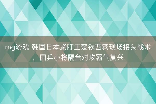 mg游戏 韩国日本紧盯王楚钦西宾现场接头战术，国乒小将隔台对攻霸气复兴